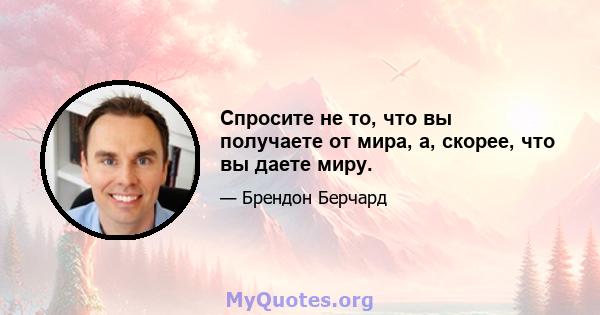 Спросите не то, что вы получаете от мира, а, скорее, что вы даете миру.