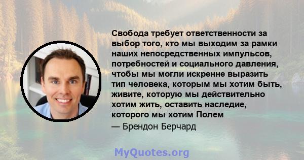 Свобода требует ответственности за выбор того, кто мы выходим за рамки наших непосредственных импульсов, потребностей и социального давления, чтобы мы могли искренне выразить тип человека, которым мы хотим быть, живите, 