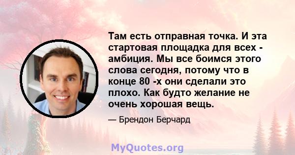 Там есть отправная точка. И эта стартовая площадка для всех - амбиция. Мы все боимся этого слова сегодня, потому что в конце 80 -х они сделали это плохо. Как будто желание не очень хорошая вещь.