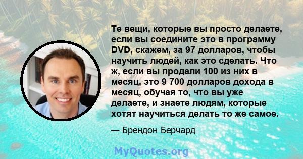 Те вещи, которые вы просто делаете, если вы соедините это в программу DVD, скажем, за 97 долларов, чтобы научить людей, как это сделать. Что ж, если вы продали 100 из них в месяц, это 9 700 долларов дохода в месяц,