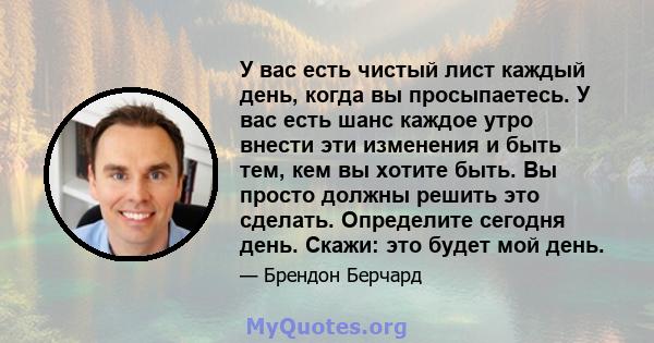 У вас есть чистый лист каждый день, когда вы просыпаетесь. У вас есть шанс каждое утро внести эти изменения и быть тем, кем вы хотите быть. Вы просто должны решить это сделать. Определите сегодня день. Скажи: это будет