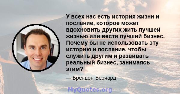 У всех нас есть история жизни и послание, которое может вдохновить других жить лучшей жизнью или вести лучший бизнес. Почему бы не использовать эту историю и послание, чтобы служить другим и развивать реальный бизнес,