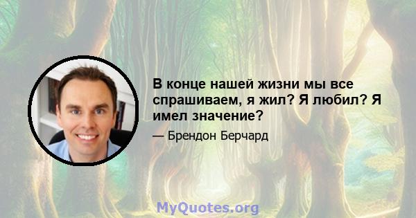 В конце нашей жизни мы все спрашиваем, я жил? Я любил? Я имел значение?