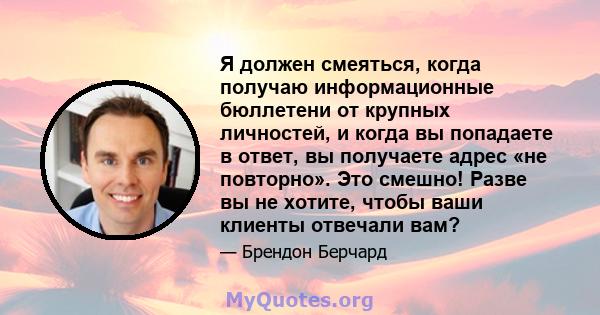 Я должен смеяться, когда получаю информационные бюллетени от крупных личностей, и когда вы попадаете в ответ, вы получаете адрес «не повторно». Это смешно! Разве вы не хотите, чтобы ваши клиенты отвечали вам?