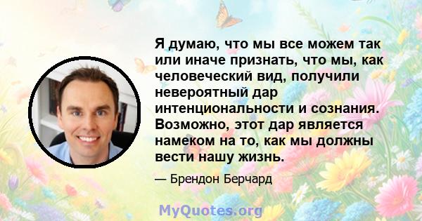 Я думаю, что мы все можем так или иначе признать, что мы, как человеческий вид, получили невероятный дар интенциональности и сознания. Возможно, этот дар является намеком на то, как мы должны вести нашу жизнь.