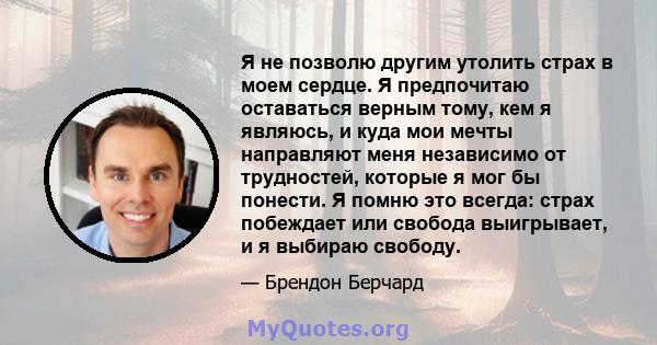 Я не позволю другим утолить страх в моем сердце. Я предпочитаю оставаться верным тому, кем я являюсь, и куда мои мечты направляют меня независимо от трудностей, которые я мог бы понести. Я помню это всегда: страх