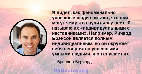 Я видел, как феноменально успешные люди считают, что они могут чему -то научиться у всех. Я называю их «индивидуальными с наставниками». Например, Ричард Брэнсон является полным индивидуальным, но он окружает себя