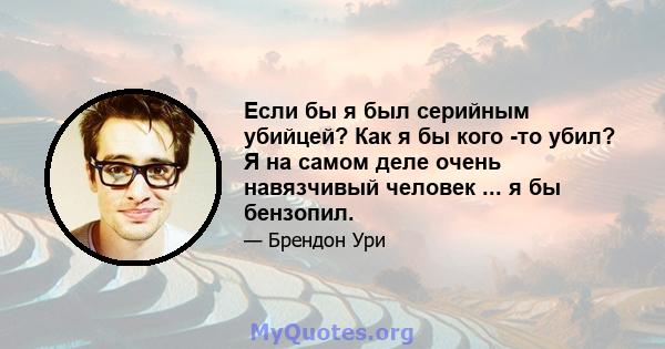 Если бы я был серийным убийцей? Как я бы кого -то убил? Я на самом деле очень навязчивый человек ... я бы бензопил.