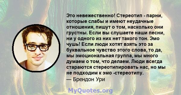 Это невежественно! Стереотип - парни, которые слабы и имеют неудачные отношения, пишут о том, насколько они грустны. Если вы слушаете наши песни, ни у одного из них нет такого тон. Эмо чушь! Если люди хотят взять это за 