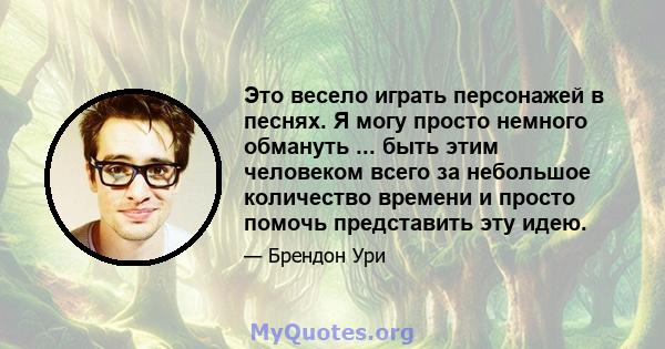 Это весело играть персонажей в песнях. Я могу просто немного обмануть ... быть этим человеком всего за небольшое количество времени и просто помочь представить эту идею.