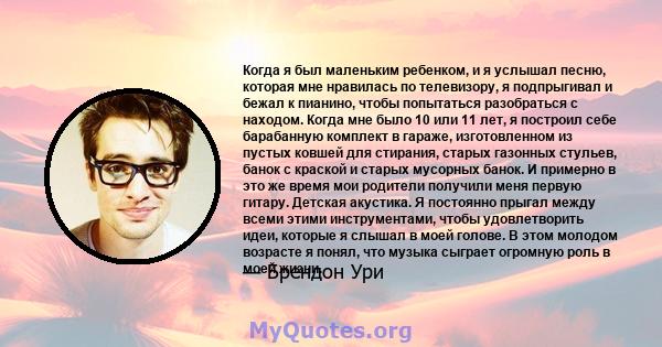 Когда я был маленьким ребенком, и я услышал песню, которая мне нравилась по телевизору, я подпрыгивал и бежал к пианино, чтобы попытаться разобраться с находом. Когда мне было 10 или 11 лет, я построил себе барабанную