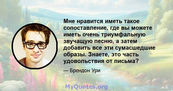 Мне нравится иметь такое сопоставление, где вы можете иметь очень триумфальную звучащую песню, а затем добавить все эти сумасшедшие образы. Знаете, это часть удовольствия от письма?