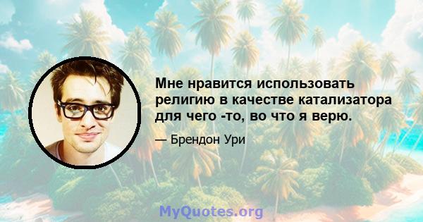 Мне нравится использовать религию в качестве катализатора для чего -то, во что я верю.