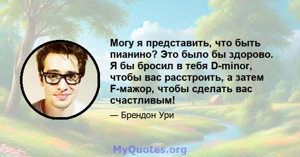 Могу я представить, что быть пианино? Это было бы здорово. Я бы бросил в тебя D-minor, чтобы вас расстроить, а затем F-мажор, чтобы сделать вас счастливым!