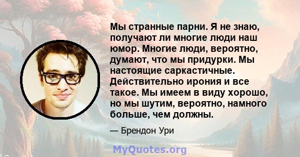 Мы странные парни. Я не знаю, получают ли многие люди наш юмор. Многие люди, вероятно, думают, что мы придурки. Мы настоящие саркастичные. Действительно ирония и все такое. Мы имеем в виду хорошо, но мы шутим, вероятно, 