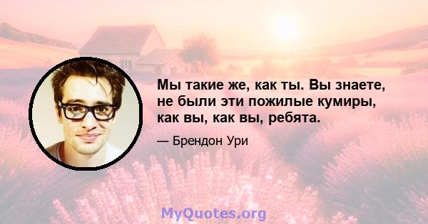 Мы такие же, как ты. Вы знаете, не были эти пожилые кумиры, как вы, как вы, ребята.