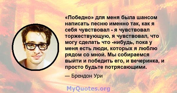 «Победно» для меня была шансом написать песню именно так, как я себя чувствовал - я чувствовал торжествующую, я чувствовал, что могу сделать что -нибудь, пока у меня есть люди, которых я люблю рядом со мной. Мы