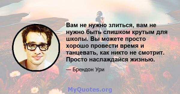 Вам не нужно злиться, вам не нужно быть слишком крутым для школы. Вы можете просто хорошо провести время и танцевать, как никто не смотрит. Просто наслаждайся жизнью.