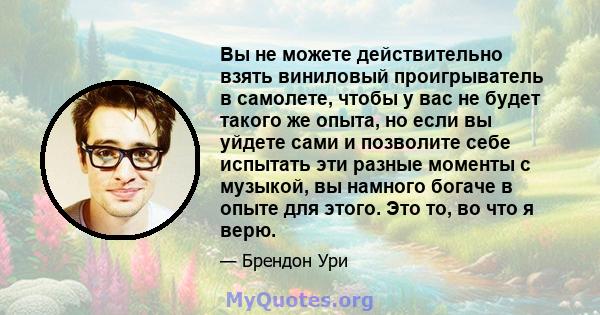 Вы не можете действительно взять виниловый проигрыватель в самолете, чтобы у вас не будет такого же опыта, но если вы уйдете сами и позволите себе испытать эти разные моменты с музыкой, вы намного богаче в опыте для