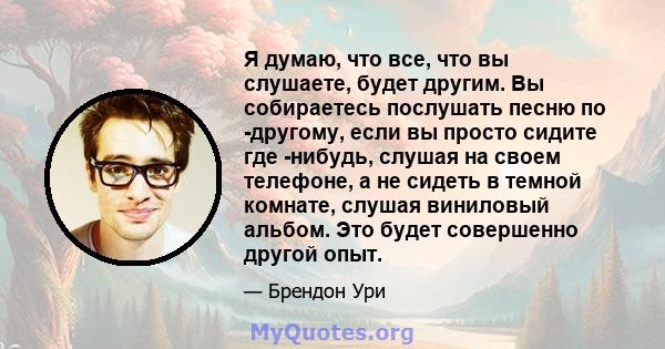 Я думаю, что все, что вы слушаете, будет другим. Вы собираетесь послушать песню по -другому, если вы просто сидите где -нибудь, слушая на своем телефоне, а не сидеть в темной комнате, слушая виниловый альбом. Это будет