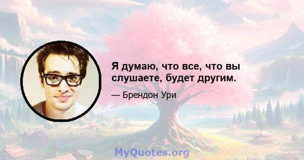 Я думаю, что все, что вы слушаете, будет другим.