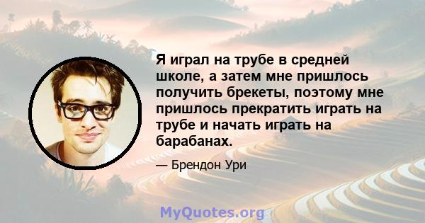 Я играл на трубе в средней школе, а затем мне пришлось получить брекеты, поэтому мне пришлось прекратить играть на трубе и начать играть на барабанах.