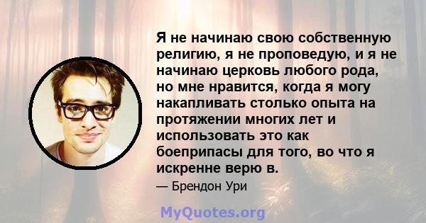 Я не начинаю свою собственную религию, я не проповедую, и я не начинаю церковь любого рода, но мне нравится, когда я могу накапливать столько опыта на протяжении многих лет и использовать это как боеприпасы для того, во 