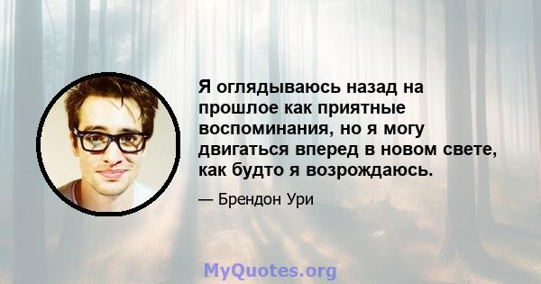 Я оглядываюсь назад на прошлое как приятные воспоминания, но я могу двигаться вперед в новом свете, как будто я возрождаюсь.