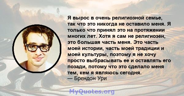 Я вырос в очень религиозной семье, так что это никогда не оставило меня. Я только что принял это на протяжении многих лет. Хотя я сам не религиозен, это большая часть меня. Это часть моей истории, часть моей традиции и