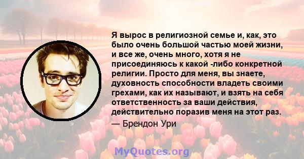 Я вырос в религиозной семье и, как, это было очень большой частью моей жизни, и все же, очень много, хотя я не присоединяюсь к какой -либо конкретной религии. Просто для меня, вы знаете, духовность способности владеть