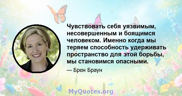 Чувствовать себя уязвимым, несовершенным и боящимся человеком. Именно когда мы теряем способность удерживать пространство для этой борьбы, мы становимся опасными.