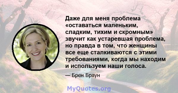 Даже для меня проблема «оставаться маленьким, сладким, тихим и скромным» звучит как устаревшая проблема, но правда в том, что женщины все еще сталкиваются с этими требованиями, когда мы находим и используем наши голоса.