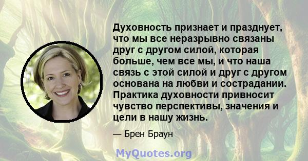 Духовность признает и празднует, что мы все неразрывно связаны друг с другом силой, которая больше, чем все мы, и что наша связь с этой силой и друг с другом основана на любви и сострадании. Практика духовности