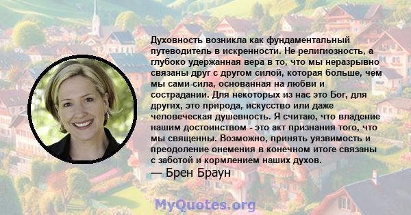 Духовность возникла как фундаментальный путеводитель в искренности. Не религиозность, а глубоко удержанная вера в то, что мы неразрывно связаны друг с другом силой, которая больше, чем мы сами-сила, основанная на любви