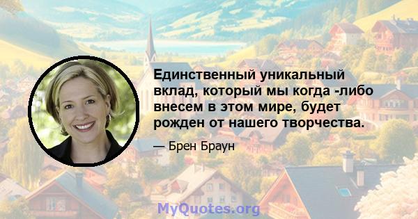 Единственный уникальный вклад, который мы когда -либо внесем в этом мире, будет рожден от нашего творчества.