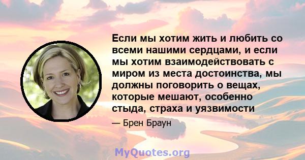 Если мы хотим жить и любить со всеми нашими сердцами, и если мы хотим взаимодействовать с миром из места достоинства, мы должны поговорить о вещах, которые мешают, особенно стыда, страха и уязвимости