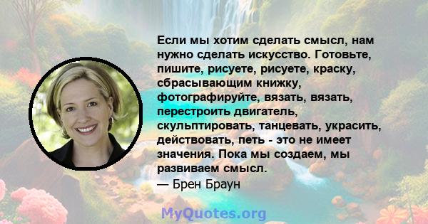 Если мы хотим сделать смысл, нам нужно сделать искусство. Готовьте, пишите, рисуете, рисуете, краску, сбрасывающим книжку, фотографируйте, вязать, вязать, перестроить двигатель, скульптировать, танцевать, украсить,