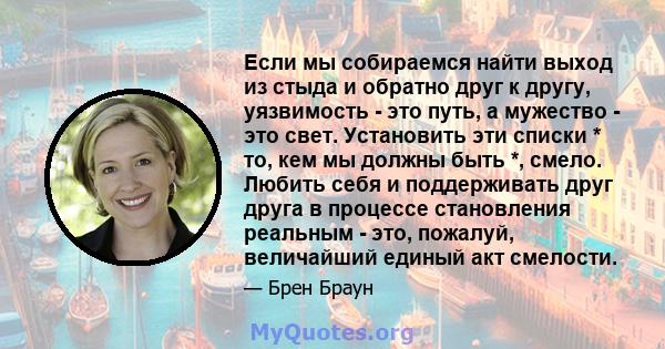 Если мы собираемся найти выход из стыда и обратно друг к другу, уязвимость - это путь, а мужество - это свет. Установить эти списки * то, кем мы должны быть *, смело. Любить себя и поддерживать друг друга в процессе