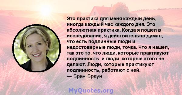 Это практика для меня каждый день, иногда каждый час каждого дня. Это абсолютная практика. Когда я пошел в исследование, я действительно думал, что есть подлинные люди и недостоверные люди, точка. Что я нашел, так это