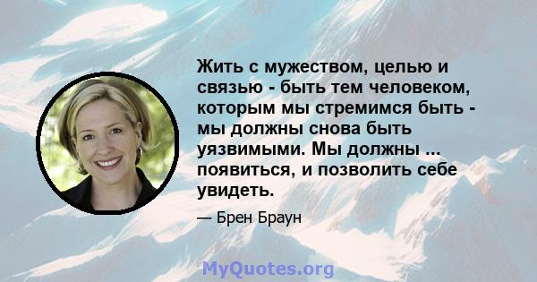 Жить с мужеством, целью и связью - быть тем человеком, которым мы стремимся быть - мы должны снова быть уязвимыми. Мы должны ... появиться, и позволить себе увидеть.