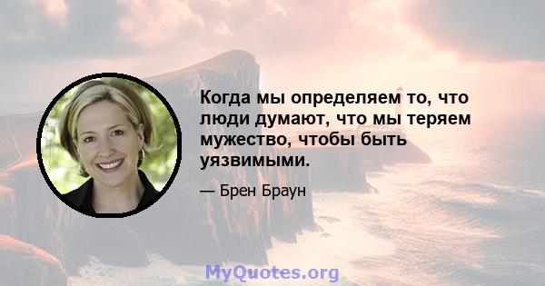 Когда мы определяем то, что люди думают, что мы теряем мужество, чтобы быть уязвимыми.