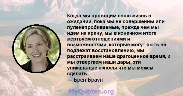 Когда мы проводим свою жизнь в ожидании, пока мы не совершенны или пуленепробиваемые, прежде чем мы идем на арену, мы в конечном итоге жертвуем отношениями и возможностями, которые могут быть не подлежат восстановлению, 