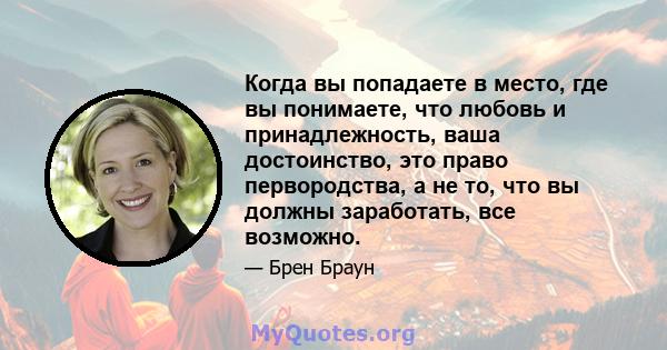 Когда вы попадаете в место, где вы понимаете, что любовь и принадлежность, ваша достоинство, это право первородства, а не то, что вы должны заработать, все возможно.