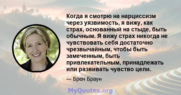 Когда я смотрю на нарциссизм через уязвимость, я вижу, как страх, основанный на стыде, быть обычным. Я вижу страх никогда не чувствовать себя достаточно чрезвычайным, чтобы быть замеченным, быть привлекательным,