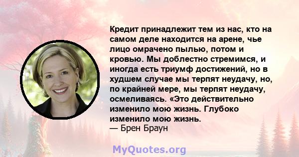 Кредит принадлежит тем из нас, кто на самом деле находится на арене, чье лицо омрачено пылью, потом и кровью. Мы доблестно стремимся, и иногда есть триумф достижений, но в худшем случае мы терпят неудачу, но, по крайней 