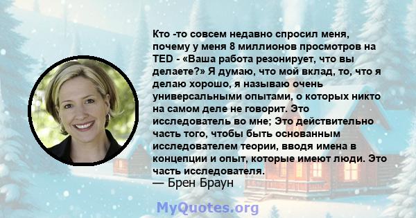 Кто -то совсем недавно спросил меня, почему у меня 8 миллионов просмотров на TED - «Ваша работа резонирует, что вы делаете?» Я думаю, что мой вклад, то, что я делаю хорошо, я называю очень универсальными опытами, о