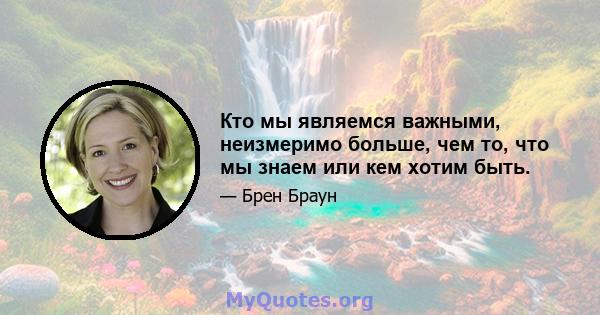 Кто мы являемся важными, неизмеримо больше, чем то, что мы знаем или кем хотим быть.