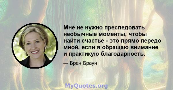 Мне не нужно преследовать необычные моменты, чтобы найти счастье - это прямо передо мной, если я обращаю внимание и практикую благодарность.