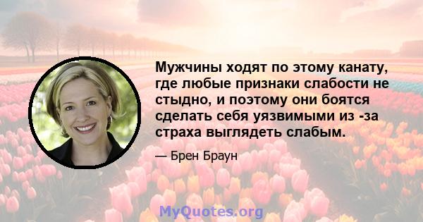 Мужчины ходят по этому канату, где любые признаки слабости не стыдно, и поэтому они боятся сделать себя уязвимыми из -за страха выглядеть слабым.