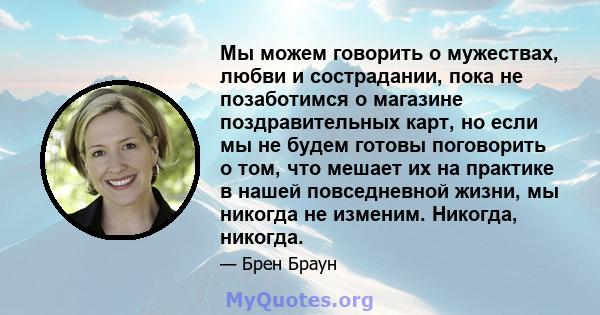 Мы можем говорить о мужествах, любви и сострадании, пока не позаботимся о магазине поздравительных карт, но если мы не будем готовы поговорить о том, что мешает их на практике в нашей повседневной жизни, мы никогда не